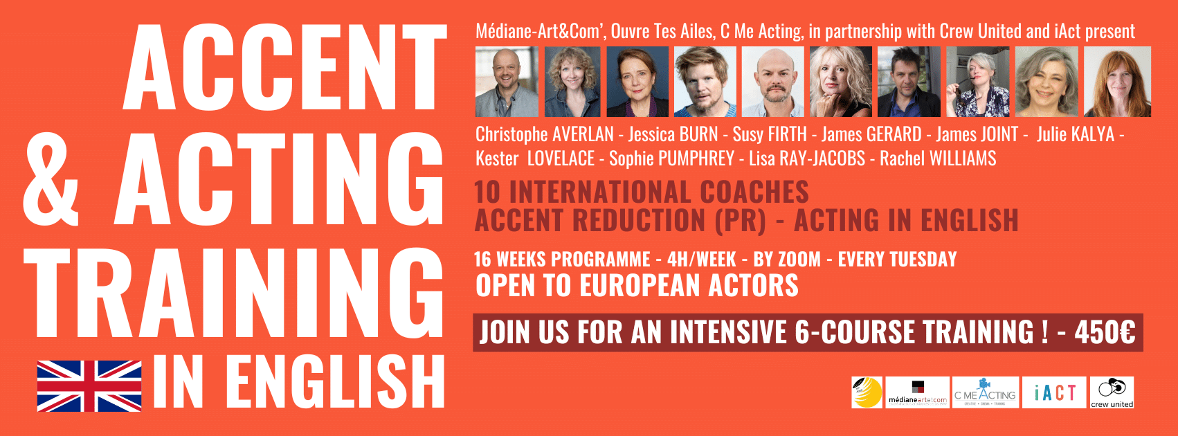 Accent & acting training in english Médiane-Art&Com’, Ouvre Tes Ailes, C Me Acting, in partnership with Crew United and iAct present 10 international coaches accent reduction (pr) & acting in english : Christophe AVERLAN - Jessica BURN - Susy FIRTH - James GERARD - James JOINT - Julie KALYA - Kester LOVELACE - Sophie PUMPHREY - Lisa RAY-JACOBS - Rachel WILLIAMS 16 weeks programme - 4h/week - by zoom - every Tuesday. Open tp european actors - JOIN US FOR AN INTENSIVE 6-course TRAINING ! - 450€